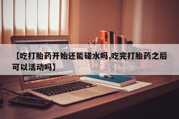打胎药的微信联系方式【吃打胎药开始还能碰水吗,吃完打胎药之后可以活动吗】