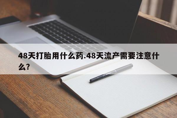 打胎药的微信联系方式48天打胎用什么药.48天流产需要注意什么？