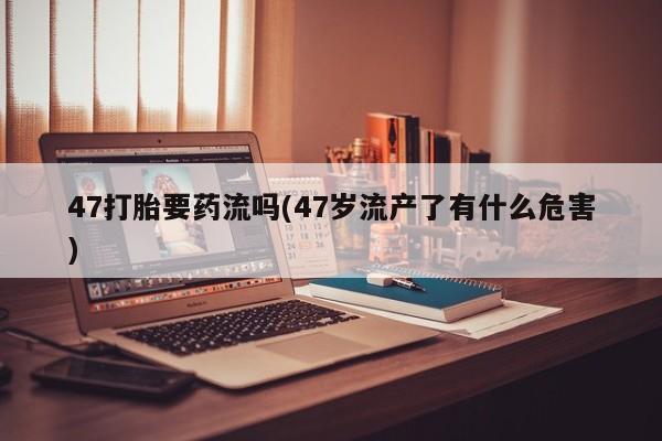 打胎药的微信联系方式47打胎要药流吗(47岁流产了有什么危害)