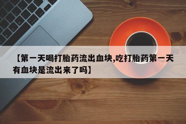 打胎药的微信联系方式【第一天喝打胎药流出血块,吃打胎药第一天有血块是流出来了吗】