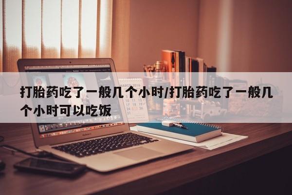 打胎药的微信联系方式打胎药吃了一般几个小时/打胎药吃了一般几个小时可以吃饭