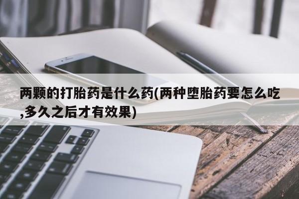 打胎药的微信联系方式两颗的打胎药是什么药(两种堕胎药要怎么吃,多久之后才有效果)