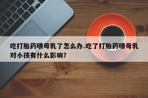 打胎药的微信联系方式吃打胎药喂母乳了怎么办.吃了打胎药喂母乳对小孩有什么影响？