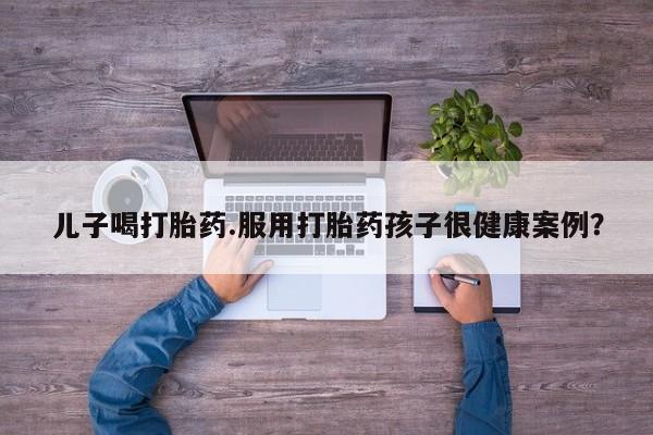 打胎药的微信联系方式儿子喝打胎药.服用打胎药孩子很健康案例？