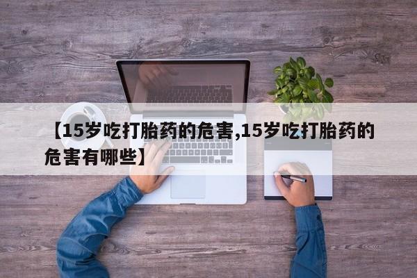 打胎药的微信联系方式【15岁吃打胎药的危害,15岁吃打胎药的危害有哪些】