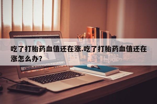 打胎药的微信联系方式吃了打胎药血值还在涨.吃了打胎药血值还在涨怎么办？