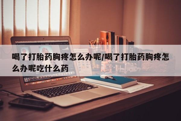 打胎药的微信联系方式喝了打胎药胸疼怎么办呢/喝了打胎药胸疼怎么办呢吃什么药