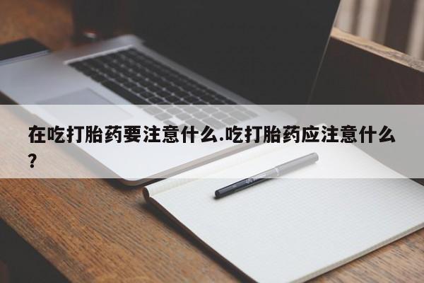 打胎药的微信联系方式在吃打胎药要注意什么.吃打胎药应注意什么？