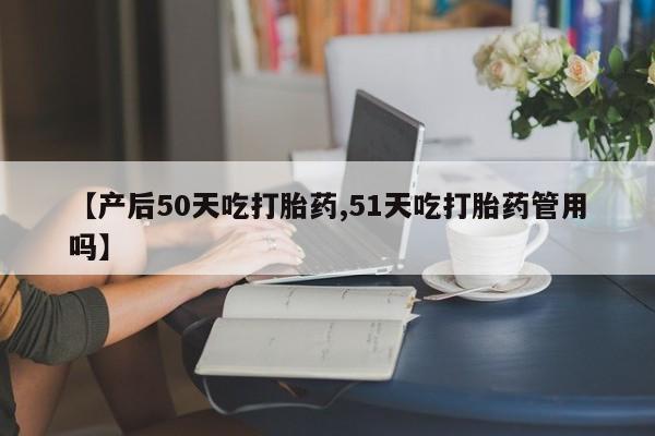 打胎药的微信联系方式【产后50天吃打胎药,51天吃打胎药管用吗】