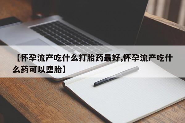 打胎药的微信联系方式【怀孕流产吃什么打胎药最好,怀孕流产吃什么药可以堕胎】