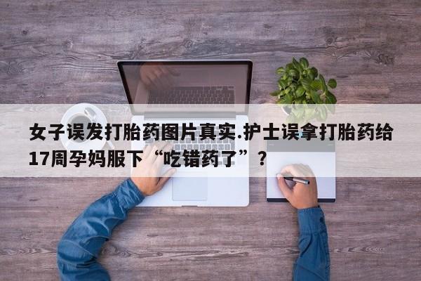 打胎药的微信联系方式女子误发打胎药图片真实.护士误拿打胎药给17周孕妈服下“吃错药了”？