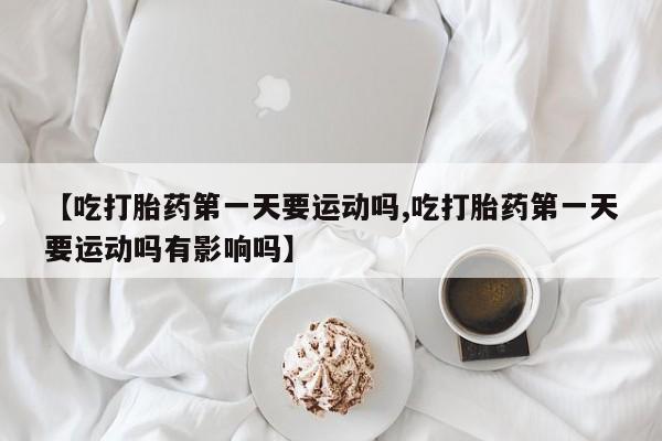 打胎药的微信联系方式【吃打胎药第一天要运动吗,吃打胎药第一天要运动吗有影响吗】