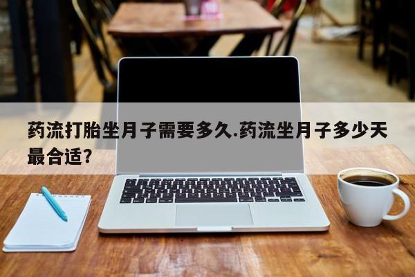 打胎药的微信联系方式药流打胎坐月子需要多久.药流坐月子多少天最合适？