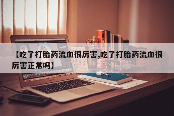 打胎药的微信联系方式【吃了打胎药流血很厉害,吃了打胎药流血很厉害正常吗】