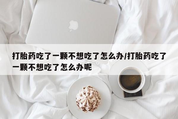 打胎药的微信联系方式打胎药吃了一颗不想吃了怎么办/打胎药吃了一颗不想吃了怎么办呢