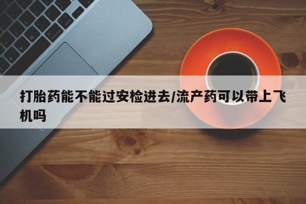 打胎药的微信联系方式打胎药能不能过安检进去/流产药可以带上飞机吗