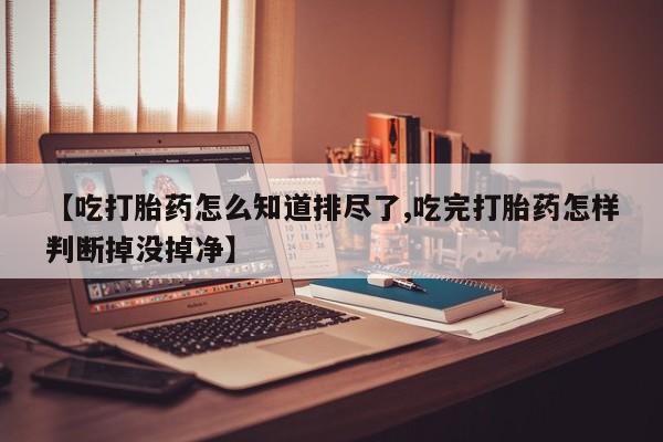 打胎药的微信联系方式【吃打胎药怎么知道排尽了,吃完打胎药怎样判断掉没掉净】