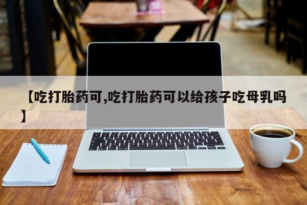 打胎药的微信联系方式【吃打胎药可,吃打胎药可以给孩子吃母乳吗】
