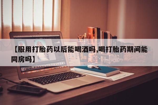 打胎药的微信联系方式【服用打胎药以后能喝酒吗,喝打胎药期间能同房吗】