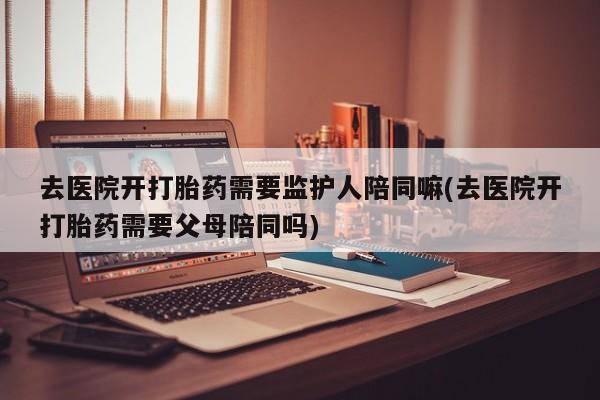 打胎药的微信联系方式去医院开打胎药需要监护人陪同嘛(去医院开打胎药需要父母陪同吗)