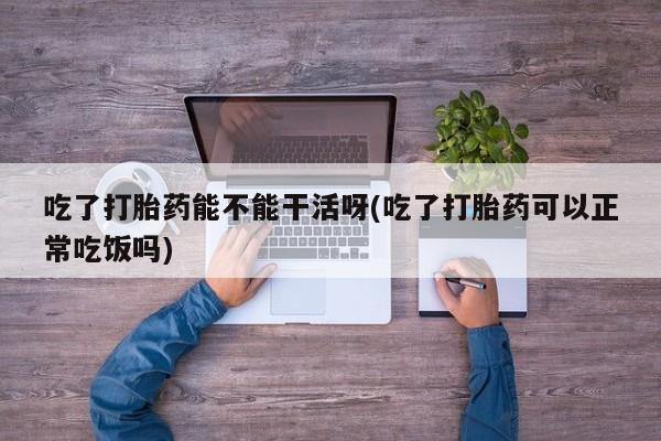 打胎药的微信联系方式吃了打胎药能不能干活呀(吃了打胎药可以正常吃饭吗)
