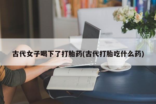 打胎药的微信联系方式古代女子喝下了打胎药(古代打胎吃什么药)