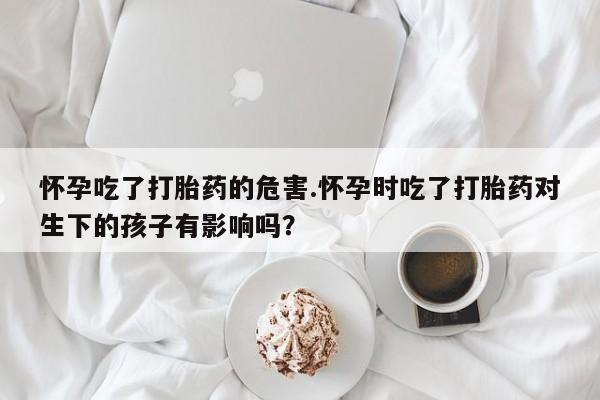 打胎药的微信联系方式怀孕吃了打胎药的危害.怀孕时吃了打胎药对生下的孩子有影响吗？
