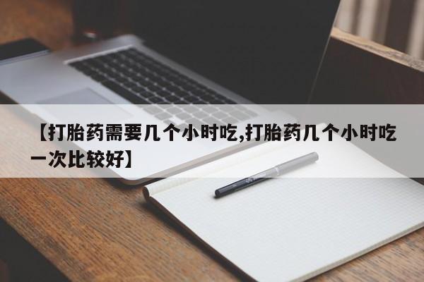 打胎药的微信联系方式【打胎药需要几个小时吃,打胎药几个小时吃一次比较好】