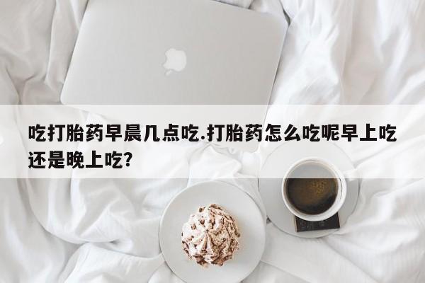 打胎药的微信联系方式吃打胎药早晨几点吃.打胎药怎么吃呢早上吃还是晚上吃？