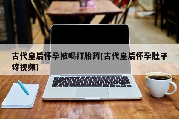 打胎药的微信联系方式古代皇后怀孕被喝打胎药(古代皇后怀孕肚子疼视频)