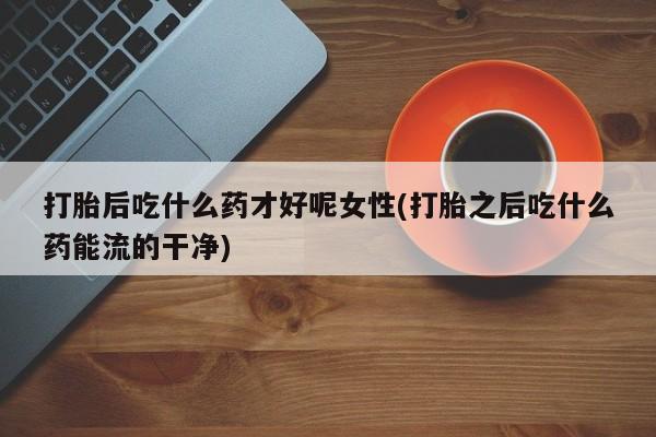 打胎药的微信联系方式打胎后吃什么药才好呢女性(打胎之后吃什么药能流的干净)