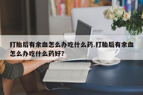 打胎药的微信联系方式打胎后有余血怎么办吃什么药.打胎后有余血怎么办吃什么药好?