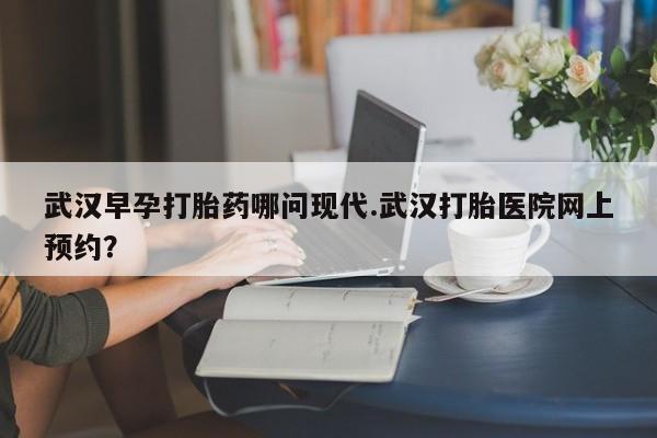 打胎药的微信联系方式武汉早孕打胎药哪问现代.武汉打胎医院网上预约？