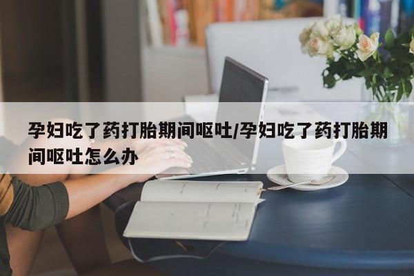 打胎药的微信联系方式孕妇吃了药打胎期间呕吐/孕妇吃了药打胎期间呕吐怎么办