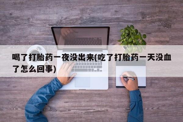打胎药的微信联系方式喝了打胎药一夜没出来(吃了打胎药一天没血了怎么回事)