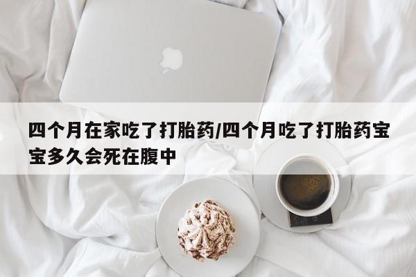 打胎药的微信联系方式四个月在家吃了打胎药/四个月吃了打胎药宝宝多久会死在腹中