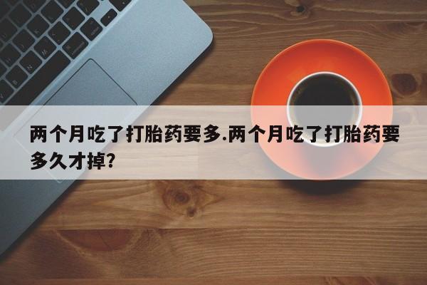 打胎药的微信联系方式两个月吃了打胎药要多.两个月吃了打胎药要多久才掉？