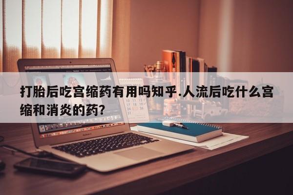 打胎药的微信联系方式打胎后吃宫缩药有用吗知乎.人流后吃什么宫缩和消炎的药？