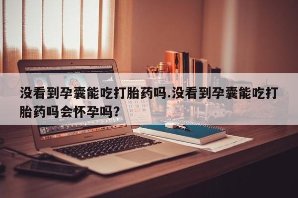 打胎药的微信联系方式没看到孕囊能吃打胎药吗.没看到孕囊能吃打胎药吗会怀孕吗？